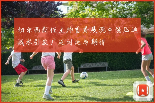 切尔西新任主帅首秀展现中场压迫战术引发广泛讨论与期待